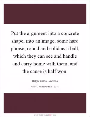 Put the argument into a concrete shape, into an image, some hard phrase, round and solid as a ball, which they can see and handle and carry home with them, and the cause is half won Picture Quote #1