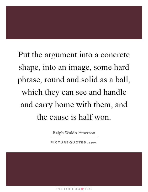 Put the argument into a concrete shape, into an image, some hard phrase, round and solid as a ball, which they can see and handle and carry home with them, and the cause is half won Picture Quote #1