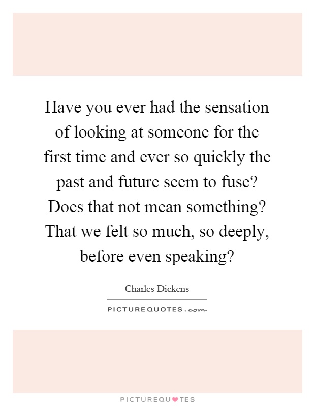 Have you ever had the sensation of looking at someone for the first time and ever so quickly the past and future seem to fuse? Does that not mean something? That we felt so much, so deeply, before even speaking? Picture Quote #1