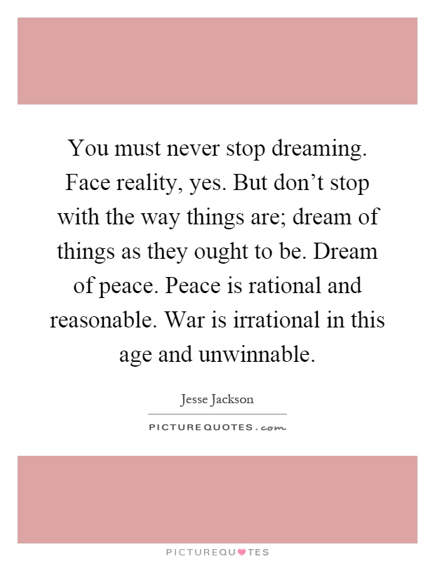 You must never stop dreaming. Face reality, yes. But don't stop with the way things are; dream of things as they ought to be. Dream of peace. Peace is rational and reasonable. War is irrational in this age and unwinnable Picture Quote #1