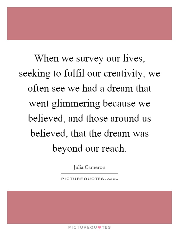 When we survey our lives, seeking to fulfil our creativity, we often see we had a dream that went glimmering because we believed, and those around us believed, that the dream was beyond our reach Picture Quote #1