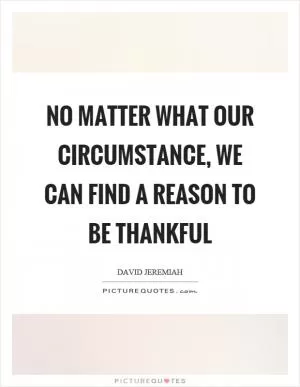 No matter what our circumstance, we can find a reason to be thankful Picture Quote #1
