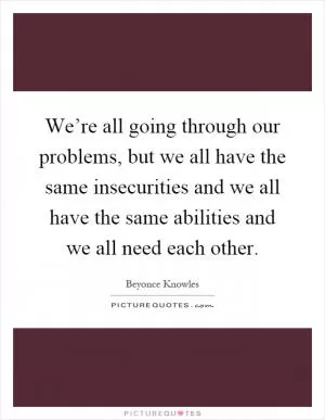 We’re all going through our problems, but we all have the same insecurities and we all have the same abilities and we all need each other Picture Quote #1