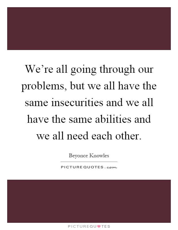 We're all going through our problems, but we all have the same insecurities and we all have the same abilities and we all need each other Picture Quote #1