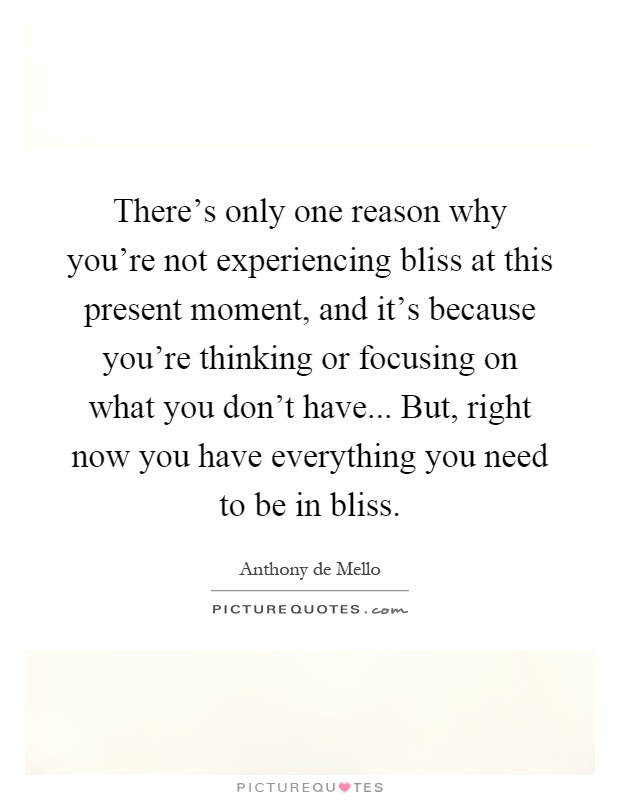 There's only one reason why you're not experiencing bliss at this present moment, and it's because you're thinking or focusing on what you don't have... But, right now you have everything you need to be in bliss Picture Quote #1