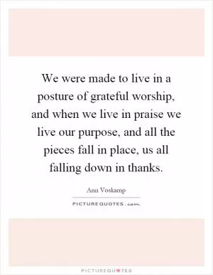We were made to live in a posture of grateful worship, and when we live in praise we live our purpose, and all the pieces fall in place, us all falling down in thanks Picture Quote #1