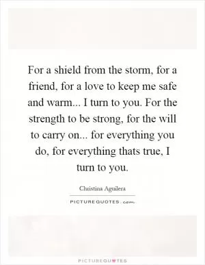 For a shield from the storm, for a friend, for a love to keep me safe and warm... I turn to you. For the strength to be strong, for the will to carry on... for everything you do, for everything thats true, I turn to you Picture Quote #1