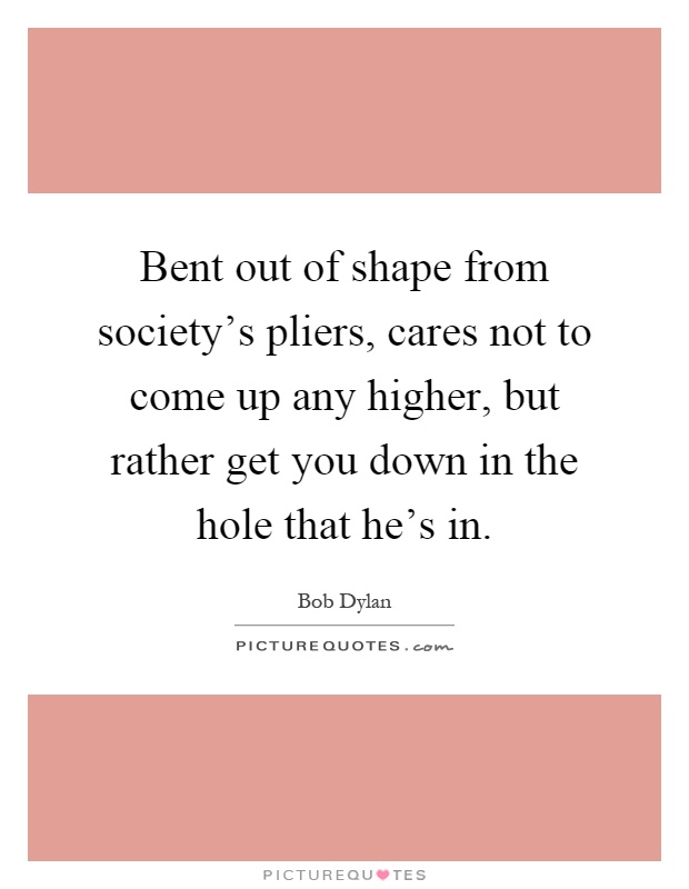 Bent out of shape from society's pliers, cares not to come up any higher, but rather get you down in the hole that he's in Picture Quote #1
