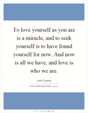 To love yourself as you are is a miracle, and to seek yourself is to have found yourself for now. And now is all we have, and love is who we are Picture Quote #1