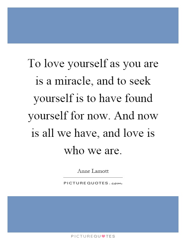 To love yourself as you are is a miracle, and to seek yourself is to have found yourself for now. And now is all we have, and love is who we are Picture Quote #1