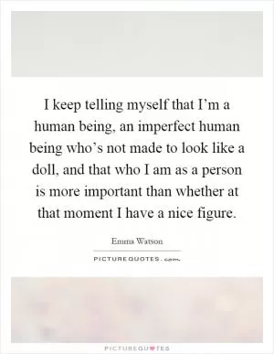 I keep telling myself that I’m a human being, an imperfect human being who’s not made to look like a doll, and that who I am as a person is more important than whether at that moment I have a nice figure Picture Quote #1