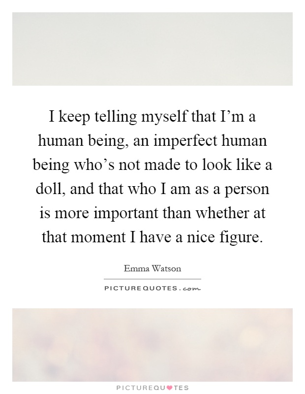 I keep telling myself that I'm a human being, an imperfect human being who's not made to look like a doll, and that who I am as a person is more important than whether at that moment I have a nice figure Picture Quote #1