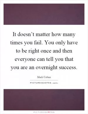 It doesn’t matter how many times you fail. You only have to be right once and then everyone can tell you that you are an overnight success Picture Quote #1