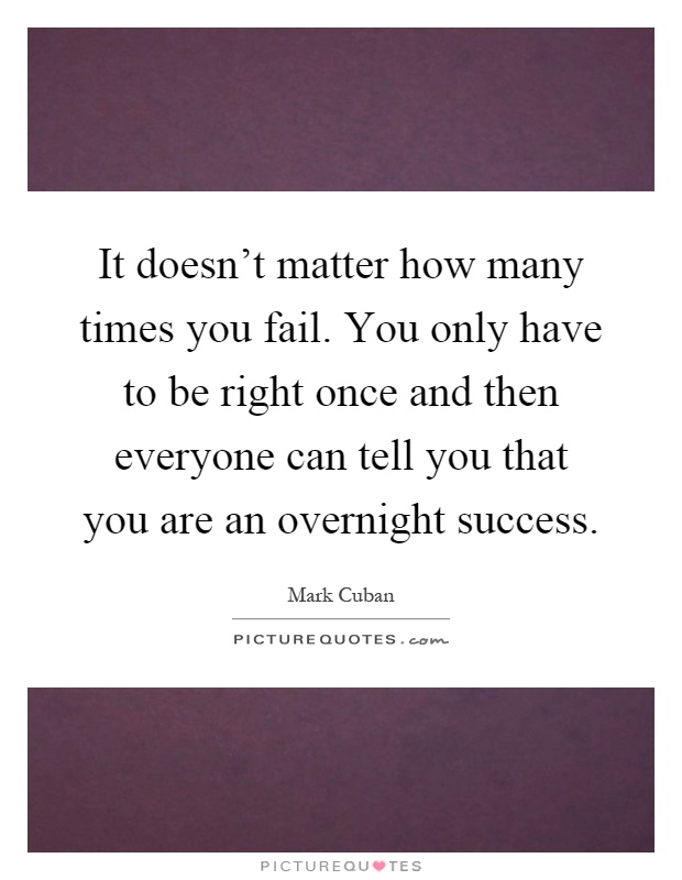 It doesn't matter how many times you fail. You only have to be right once and then everyone can tell you that you are an overnight success Picture Quote #1