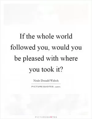 If the whole world followed you, would you be pleased with where you took it? Picture Quote #1