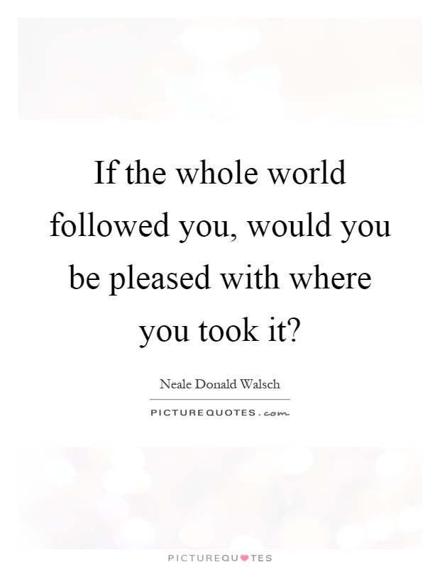 If the whole world followed you, would you be pleased with where you took it? Picture Quote #1