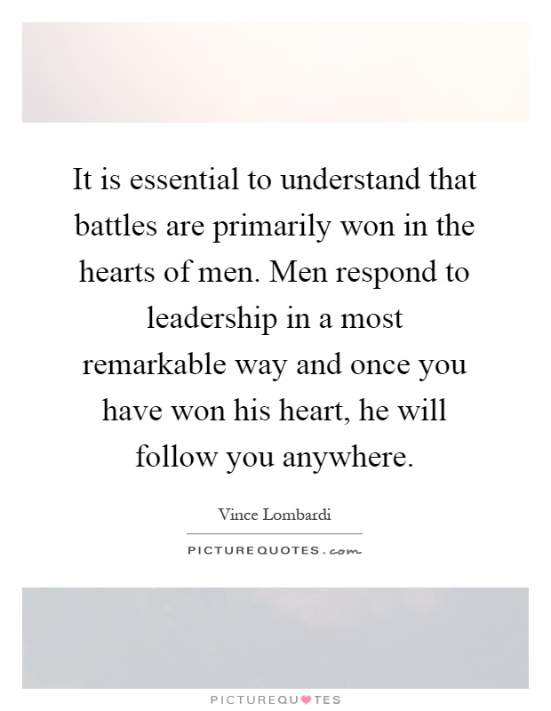 It is essential to understand that battles are primarily won in the hearts of men. Men respond to leadership in a most remarkable way and once you have won his heart, he will follow you anywhere Picture Quote #1