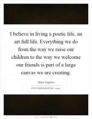 I believe in living a poetic life, an art full life. Everything we do from the way we raise our children to the way we welcome our friends is part of a large canvas we are creating Picture Quote #1