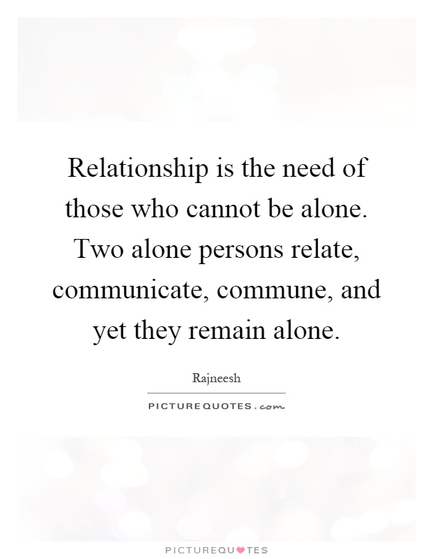 Relationship is the need of those who cannot be alone. Two alone persons relate, communicate, commune, and yet they remain alone Picture Quote #1