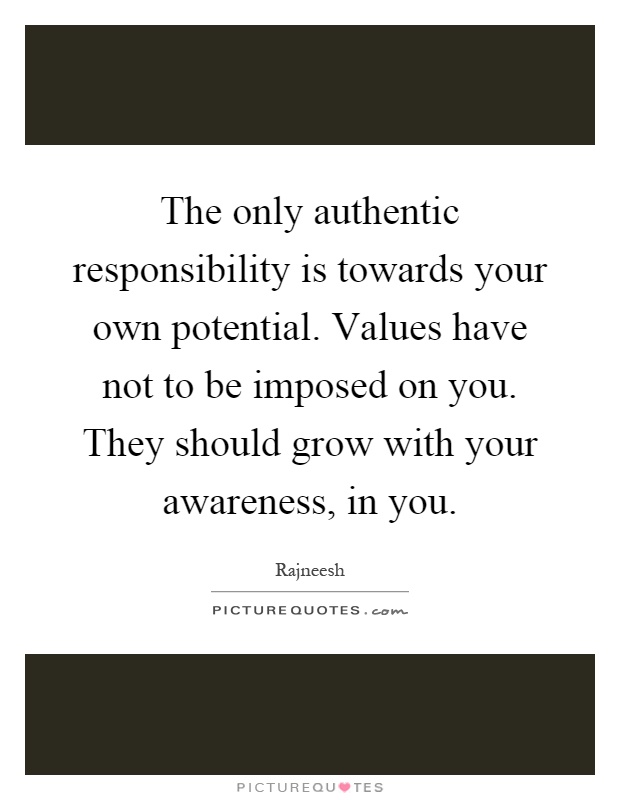 The only authentic responsibility is towards your own potential. Values have not to be imposed on you. They should grow with your awareness, in you Picture Quote #1