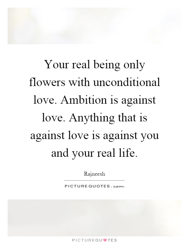 Your real being only flowers with unconditional love. Ambition is against love. Anything that is against love is against you and your real life Picture Quote #1