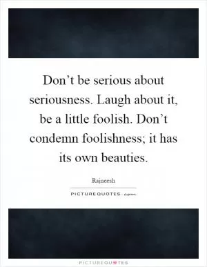 Don’t be serious about seriousness. Laugh about it, be a little foolish. Don’t condemn foolishness; it has its own beauties Picture Quote #1