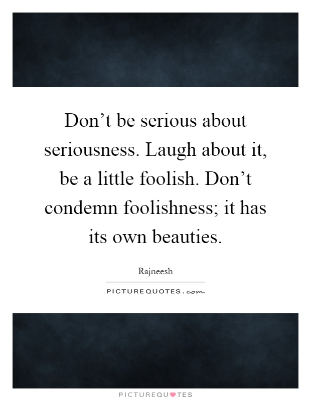 Don't be serious about seriousness. Laugh about it, be a little foolish. Don't condemn foolishness; it has its own beauties Picture Quote #1