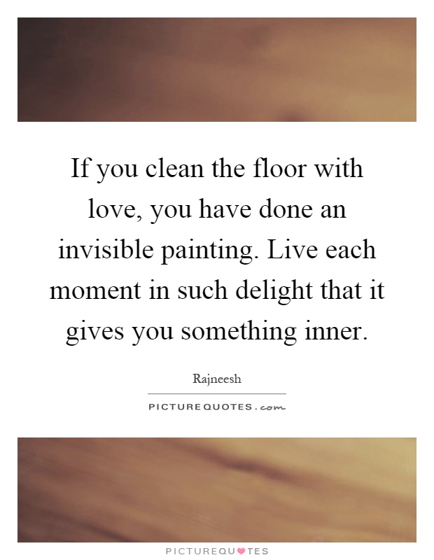 If you clean the floor with love, you have done an invisible painting. Live each moment in such delight that it gives you something inner Picture Quote #1