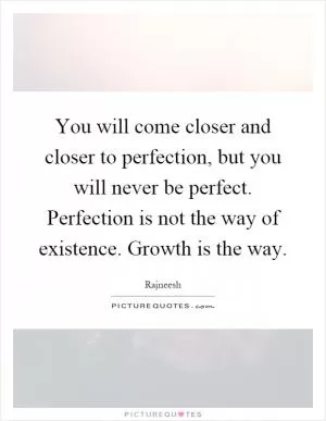 You will come closer and closer to perfection, but you will never be perfect. Perfection is not the way of existence. Growth is the way Picture Quote #1