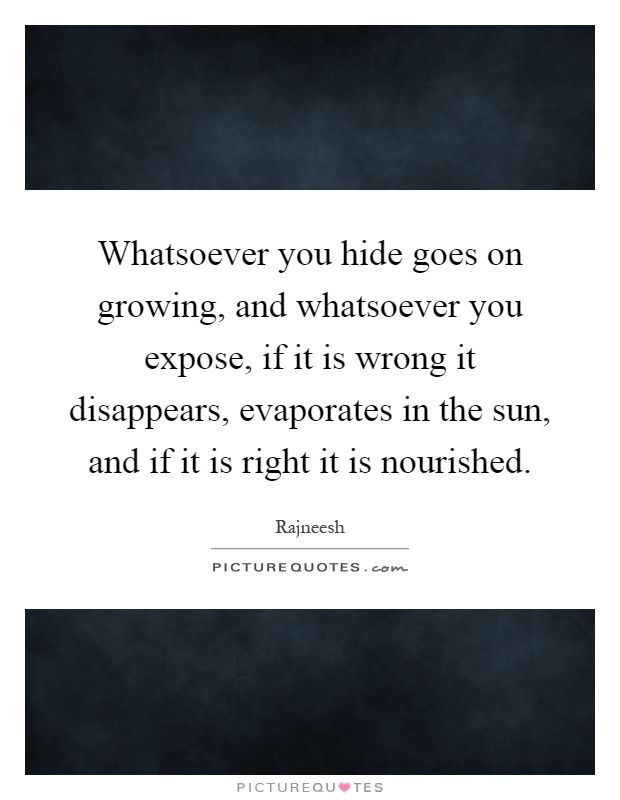 Whatsoever you hide goes on growing, and whatsoever you expose, if it is wrong it disappears, evaporates in the sun, and if it is right it is nourished Picture Quote #1