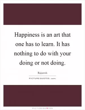 Happiness is an art that one has to learn. It has nothing to do with your doing or not doing Picture Quote #1