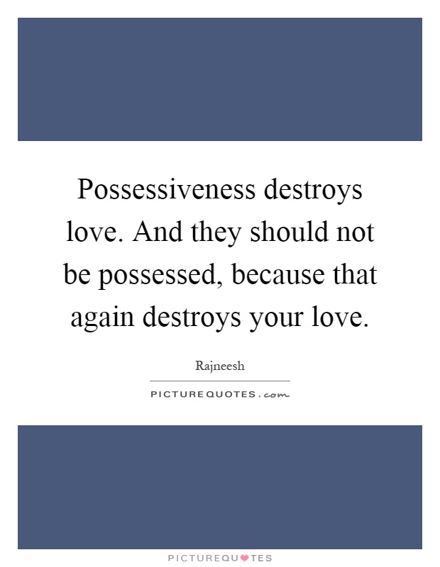 Possessiveness destroys love. And they should not be possessed ...