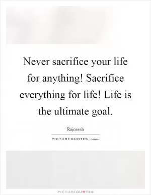 Never sacrifice your life for anything! Sacrifice everything for life! Life is the ultimate goal Picture Quote #1