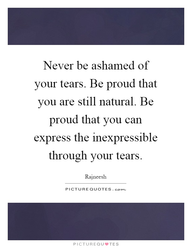 Never be ashamed of your tears. Be proud that you are still natural. Be proud that you can express the inexpressible through your tears Picture Quote #1