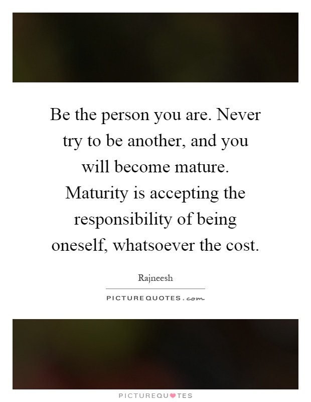 Be the person you are. Never try to be another, and you will become mature. Maturity is accepting the responsibility of being oneself, whatsoever the cost Picture Quote #1
