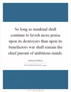 So long as mankind shall continue to lavish more praise upon its destroyers than upon its benefactors war shall remain the chief pursuit of ambitious minds Picture Quote #1