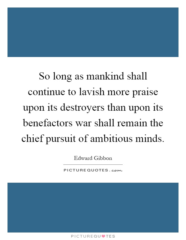 So long as mankind shall continue to lavish more praise upon its destroyers than upon its benefactors war shall remain the chief pursuit of ambitious minds Picture Quote #1
