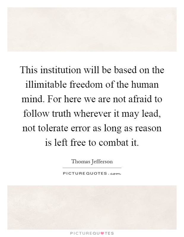 This institution will be based on the illimitable freedom of the human mind. For here we are not afraid to follow truth wherever it may lead, not tolerate error as long as reason is left free to combat it Picture Quote #1