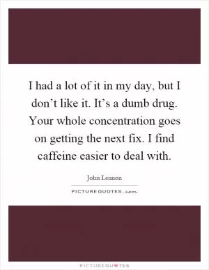 I had a lot of it in my day, but I don’t like it. It’s a dumb drug. Your whole concentration goes on getting the next fix. I find caffeine easier to deal with Picture Quote #1