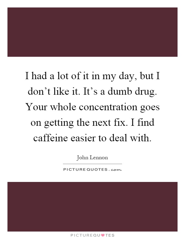I had a lot of it in my day, but I don't like it. It's a dumb drug. Your whole concentration goes on getting the next fix. I find caffeine easier to deal with Picture Quote #1