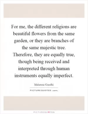 For me, the different religions are beautiful flowers from the same garden, or they are branches of the same majestic tree. Therefore, they are equally true, though being received and interpreted through human instruments equally imperfect Picture Quote #1