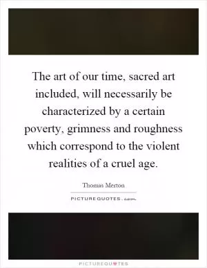 The art of our time, sacred art included, will necessarily be characterized by a certain poverty, grimness and roughness which correspond to the violent realities of a cruel age Picture Quote #1