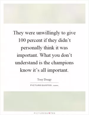 They were unwillingly to give 100 percent if they didn’t personally think it was important. What you don’t understand is the champions know it’s all important Picture Quote #1