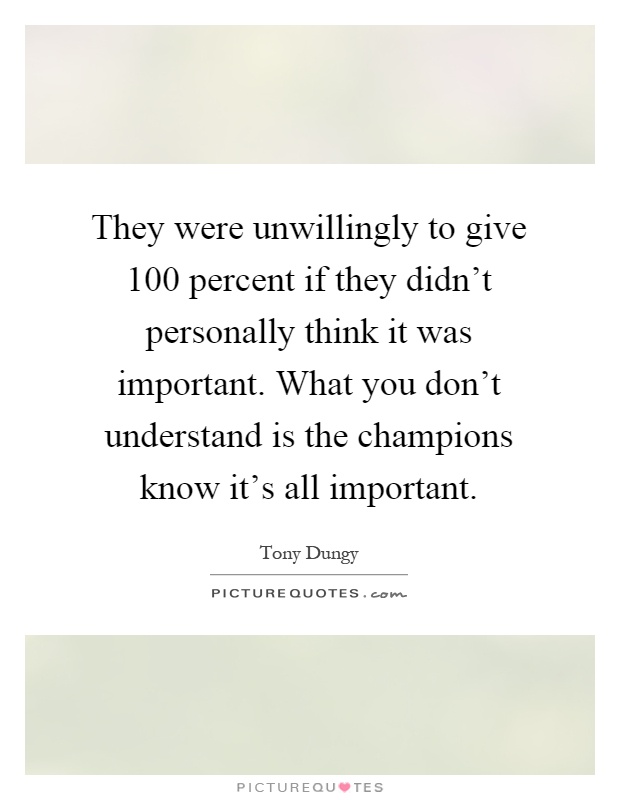 They were unwillingly to give 100 percent if they didn't personally think it was important. What you don't understand is the champions know it's all important Picture Quote #1