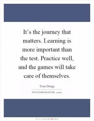 It’s the journey that matters. Learning is more important than the test. Practice well, and the games will take care of themselves Picture Quote #1