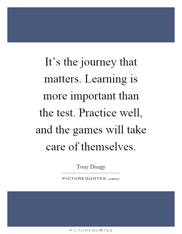 It's the journey that matters. Learning is more important than the test. Practice well, and the games will take care of themselves Picture Quote #1
