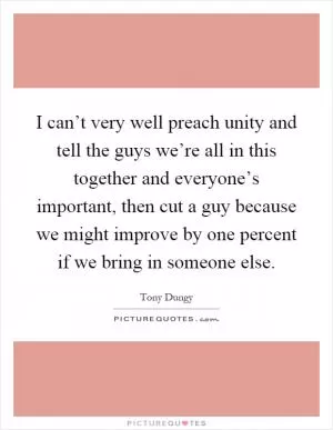 I can’t very well preach unity and tell the guys we’re all in this together and everyone’s important, then cut a guy because we might improve by one percent if we bring in someone else Picture Quote #1