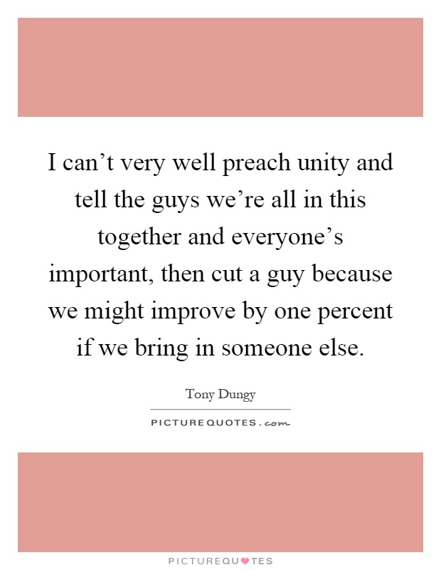 I can't very well preach unity and tell the guys we're all in this together and everyone's important, then cut a guy because we might improve by one percent if we bring in someone else Picture Quote #1