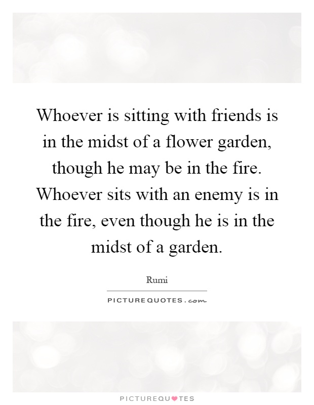 Whoever is sitting with friends is in the midst of a flower garden, though he may be in the fire. Whoever sits with an enemy is in the fire, even though he is in the midst of a garden Picture Quote #1
