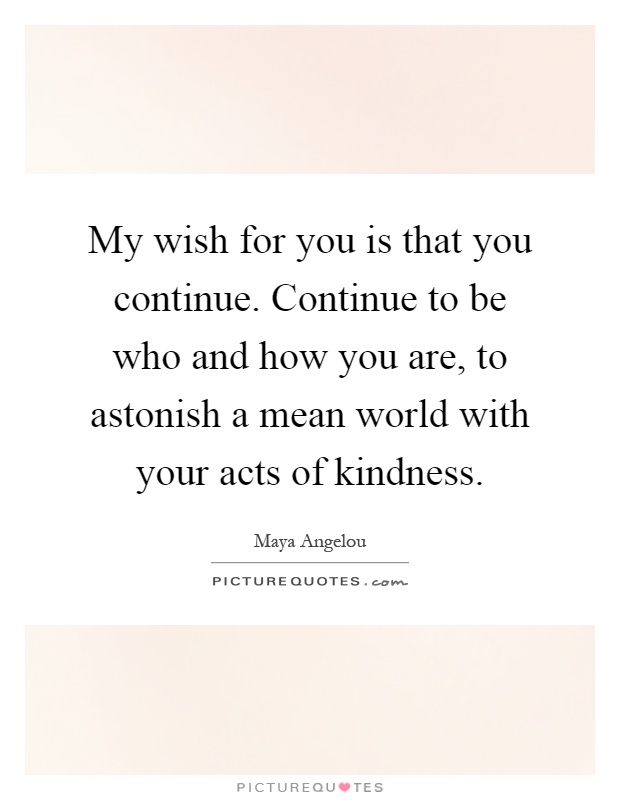 My wish for you is that you continue. Continue to be who and how you are, to astonish a mean world with your acts of kindness Picture Quote #1
